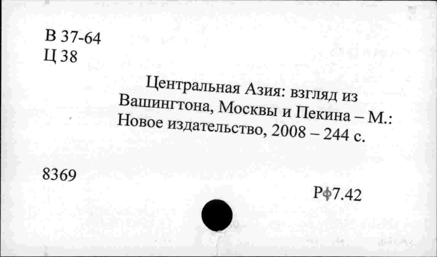 ﻿В 37-64
Ц38
Центральная Азия: взгляд из Вашингтона, Москвы и Пекина - М.: Новое издательство, 2008 - 244 с.
8369
РФ7.42